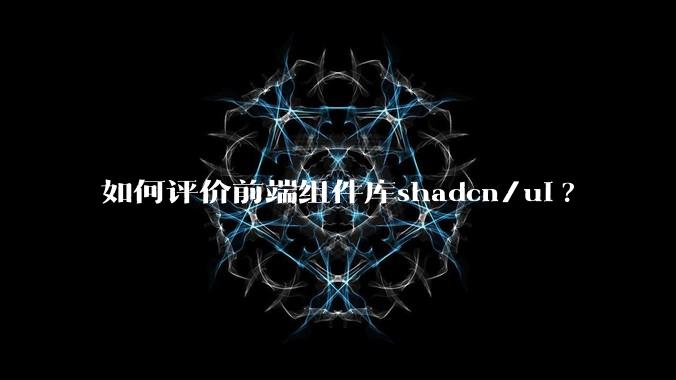 如何评价前端组件库shadcn/ui?