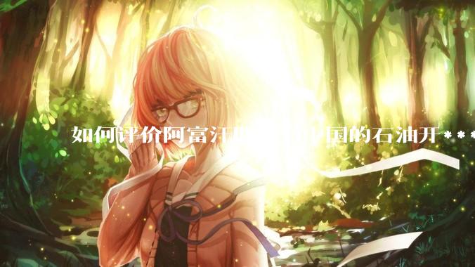 如何评价阿富汗取消与中国的石油开***合同？