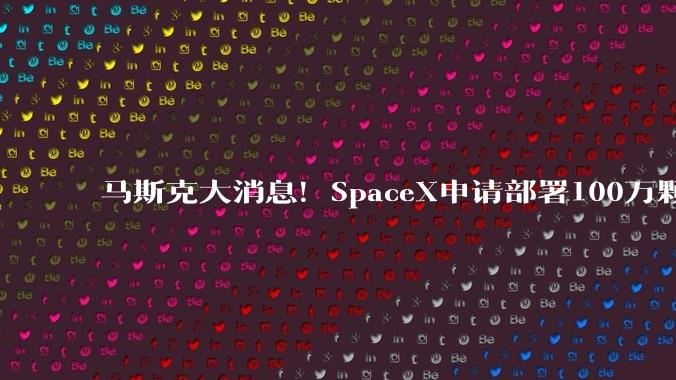 马斯克大消息！SpaceX申请部署100万颗卫星！重磅数据，首次曝光_星链_发射_相关