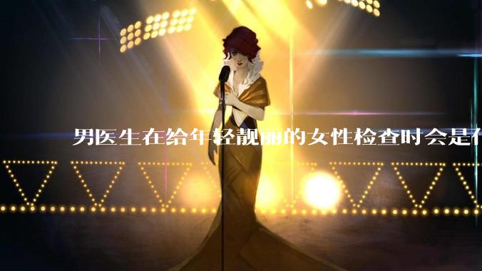 男医生在给年轻靓丽的女性检查时会是什么心态？