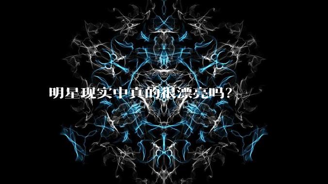 明星现实中真的很漂亮吗？