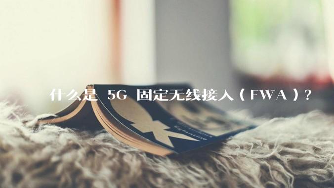 什么是 5G 固定无线接入（FWA）？