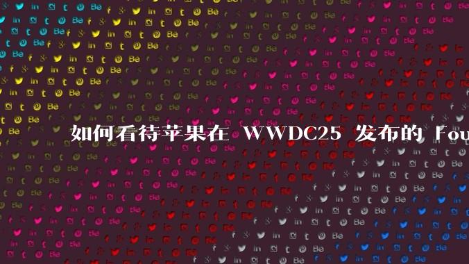 如何看待苹果在 WWDC25 发布的 Foundation 模型框架，它将为开发者和用户带来哪些改变？